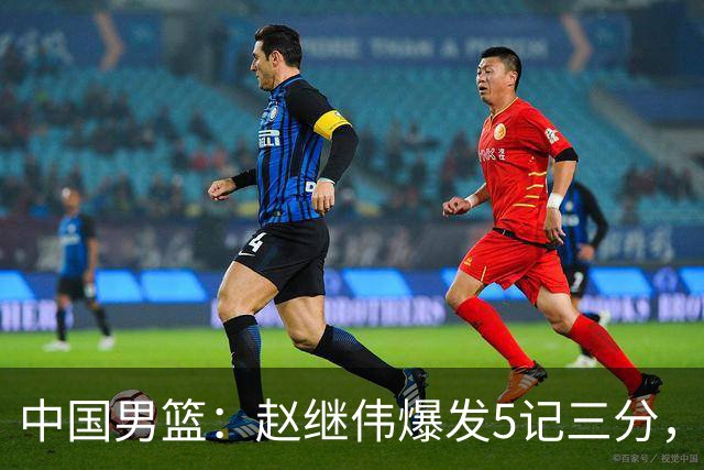 中国男篮：赵继伟爆发5记三分，奇兵17分，林庭谦空砍28分